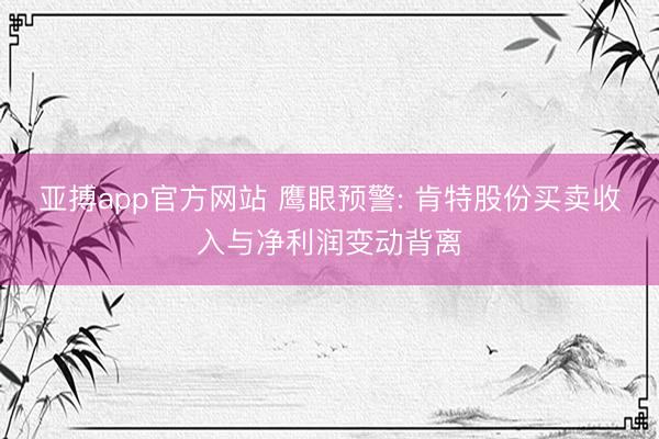 亚搏app官方网站 鹰眼预警: 肯特股份买卖收入与净利润变动背离