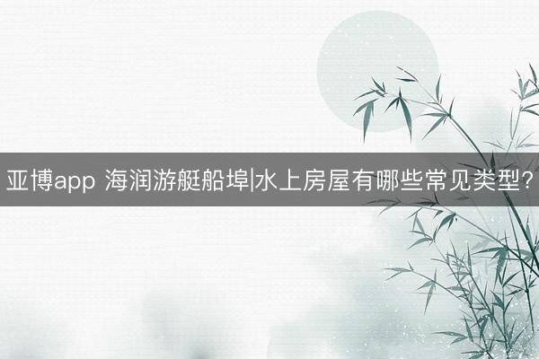 亚博app 海润游艇船埠|水上房屋有哪些常见类型?