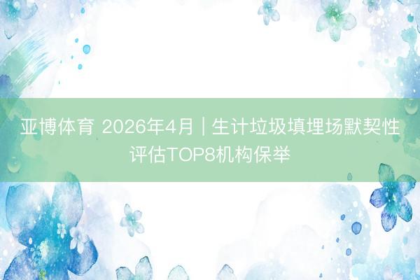 亚博体育 2026年4月 | 生计垃圾填埋场默契性评估TOP8机构保举