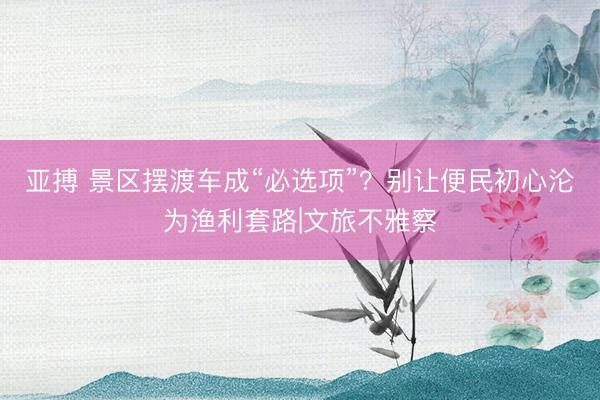 亚搏 景区摆渡车成“必选项”？别让便民初心沦为渔利套路|文旅不雅察