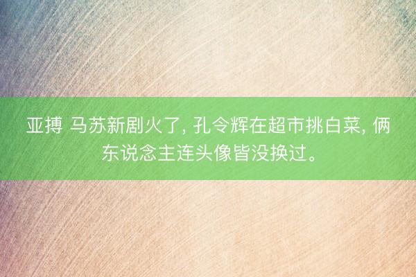 亚搏 马苏新剧火了, 孔令辉在超市挑白菜, 俩东说念主连头像皆没换过。