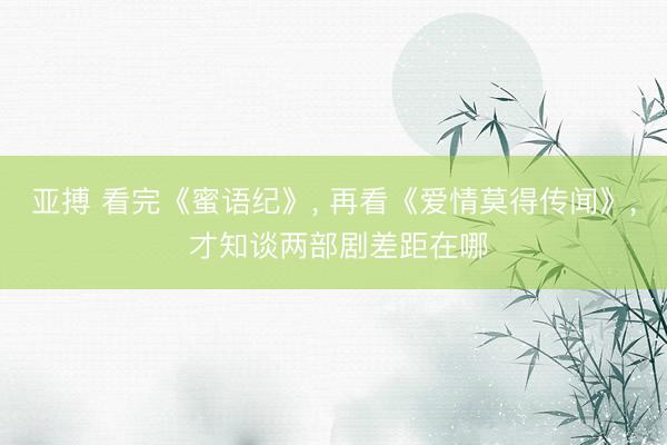 亚搏 看完《蜜语纪》, 再看《爱情莫得传闻》, 才知谈两部剧差距在哪