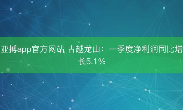 亚搏app官方网站 古越龙山：一季度净利润同比增长5.1%